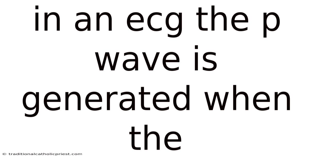 In An Ecg The P Wave Is Generated When The